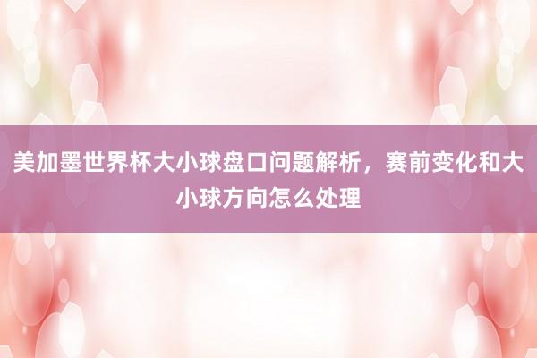 美加墨世界杯大小球盘口问题解析，赛前变化和大小球方向怎么处理