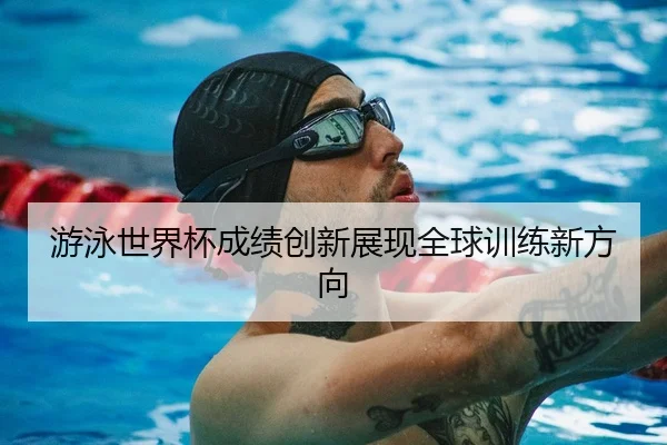 游泳世界杯成绩创新展现全球训练新方向