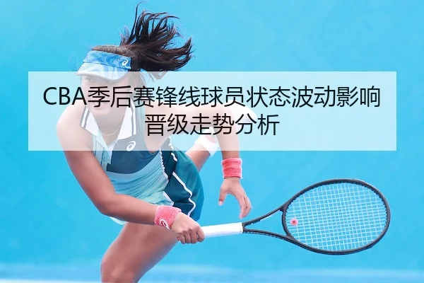 CBA季后赛锋线球员状态波动影响晋级走势分析