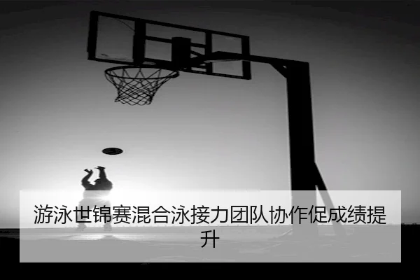游泳世锦赛混合泳接力团队协作促成绩提升
